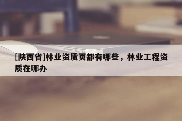 [陕西省]林业资质页都有哪些，林业工程资质在哪办