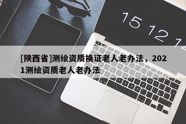 [陕西省]测绘资质换证老人老办法，2021测绘资质老人老办法