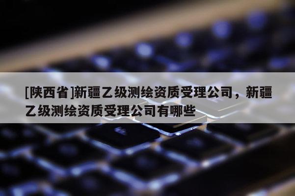 [陕西省]新疆乙级测绘资质受理公司，新疆乙级测绘资质受理公司有哪些