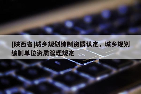 [陕西省]城乡规划编制资质认定，城乡规划编制单位资质管理规定