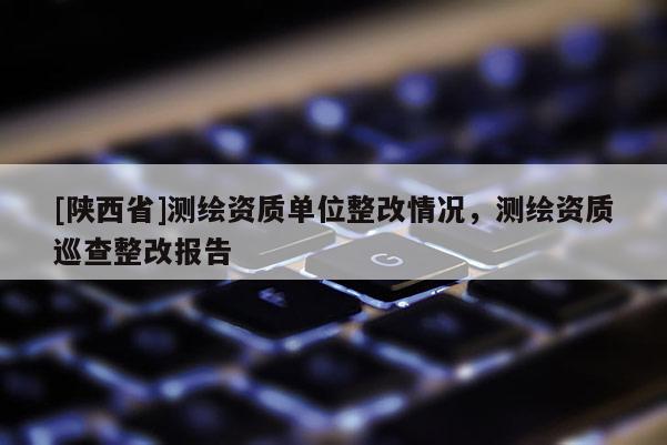 [陕西省]测绘资质单位整改情况，测绘资质巡查整改报告