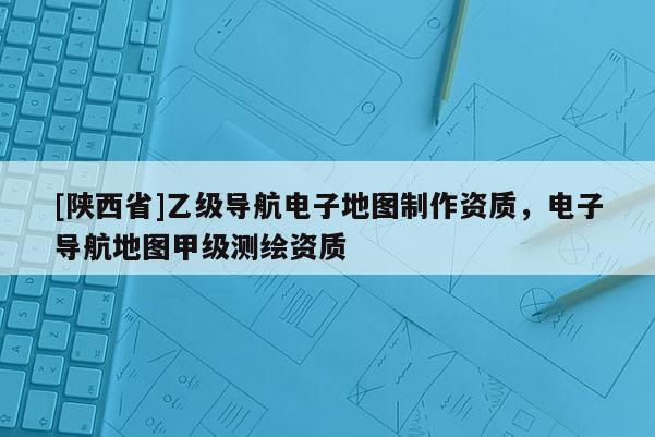 [陕西省]乙级导航电子地图制作资质，电子导航地图甲级测绘资质