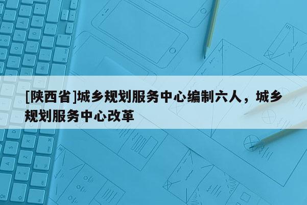 [陕西省]城乡规划服务中心编制六人，城乡规划服务中心改革