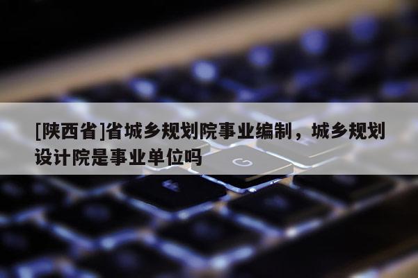 [陕西省]省城乡规划院事业编制，城乡规划设计院是事业单位吗