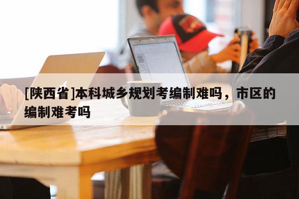 [陕西省]本科城乡规划考编制难吗，市区的编制难考吗
