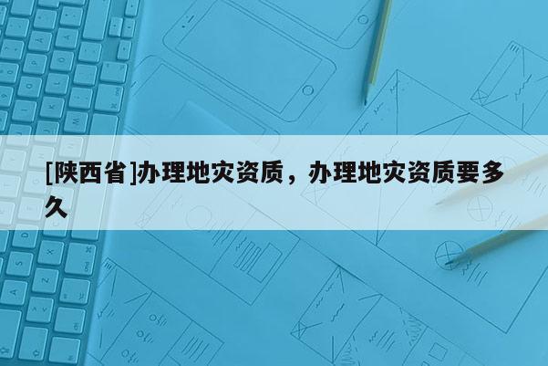 [陕西省]办理地灾资质，办理地灾资质要多久