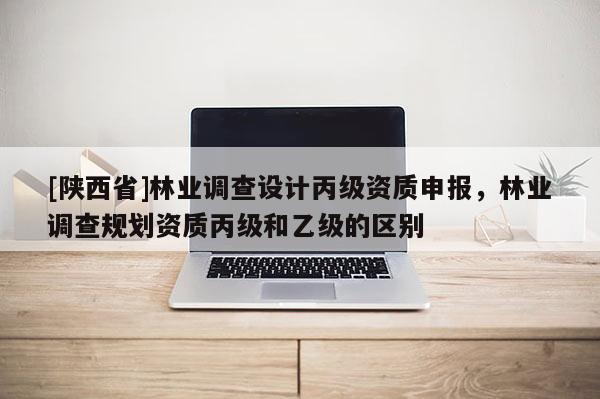 [陕西省]林业调查设计丙级资质申报，林业调查规划资质丙级和乙级的区别