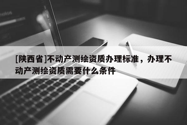 [陕西省]不动产测绘资质办理标准，办理不动产测绘资质需要什么条件