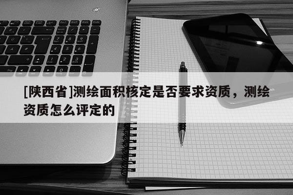 [陕西省]测绘面积核定是否要求资质，测绘资质怎么评定的