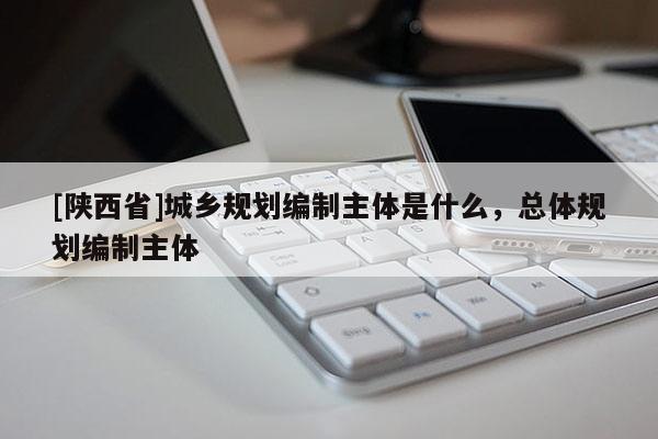 [陕西省]城乡规划编制主体是什么，总体规划编制主体