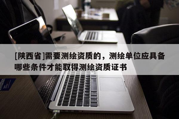 [陕西省]需要测绘资质的，测绘单位应具备哪些条件才能取得测绘资质证书