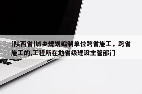 [陕西省]城乡规划编制单位跨省施工，跨省施工的,工程所在地省级建设主管部门