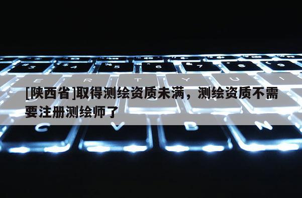 [陕西省]取得测绘资质未满，测绘资质不需要注册测绘师了