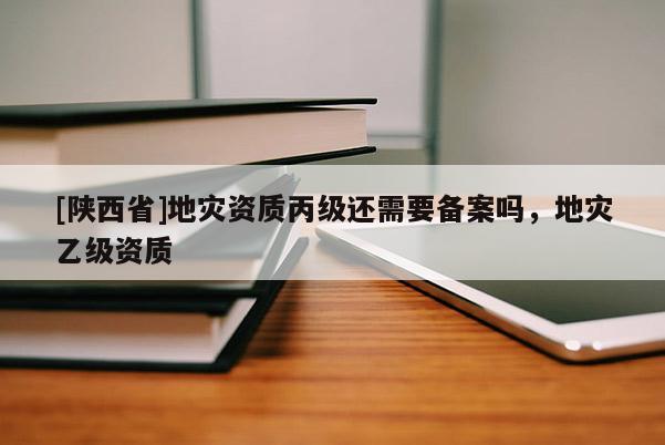 [陕西省]地灾资质丙级还需要备案吗，地灾乙级资质