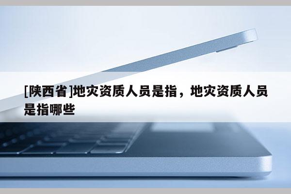 [陕西省]地灾资质人员是指，地灾资质人员是指哪些