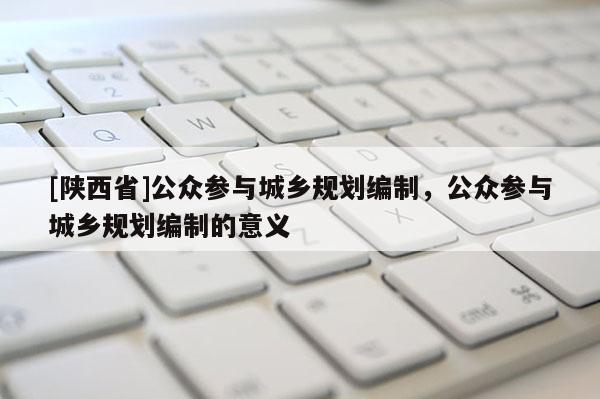 [陕西省]公众参与城乡规划编制，公众参与城乡规划编制的意义