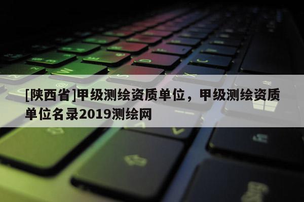 [陕西省]甲级测绘资质单位，甲级测绘资质单位名录2019测绘网