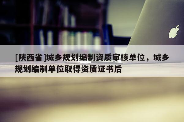 [陕西省]城乡规划编制资质审核单位，城乡规划编制单位取得资质证书后