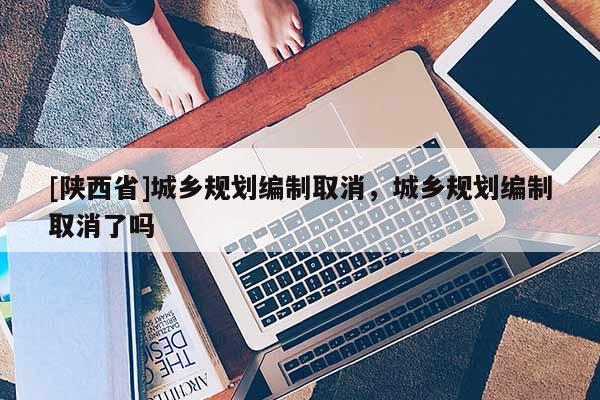 [陕西省]城乡规划编制取消，城乡规划编制取消了吗
