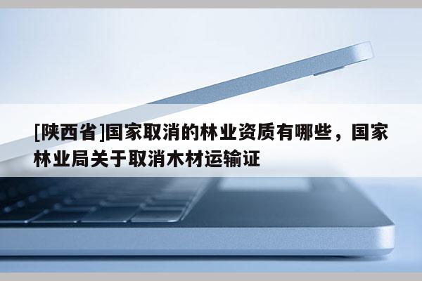 [陕西省]国家取消的林业资质有哪些，国家林业局关于取消木材运输证