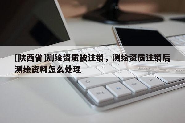 [陕西省]测绘资质被注销，测绘资质注销后测绘资料怎么处理