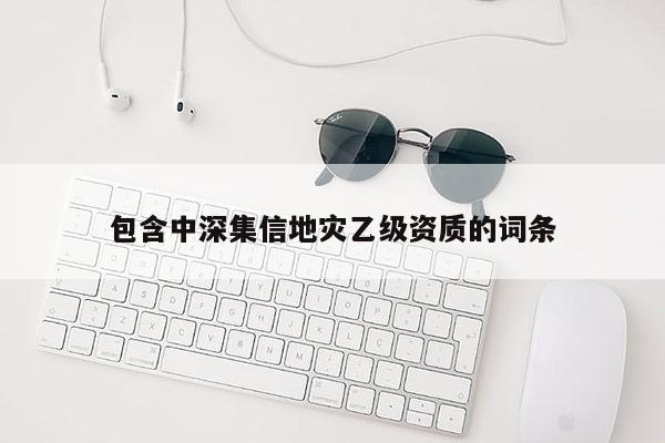 包含中深集信地灾乙级资质的词条