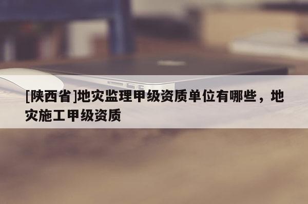 [陕西省]地灾监理甲级资质单位有哪些，地灾施工甲级资质