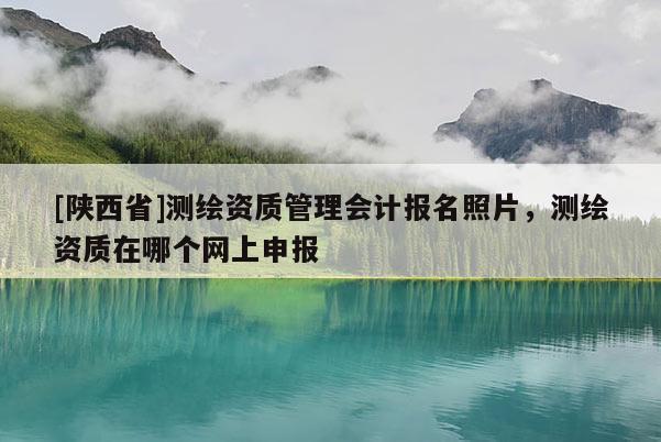 [陕西省]测绘资质管理会计报名照片，测绘资质在哪个网上申报