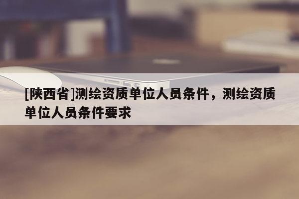 [陕西省]测绘资质单位人员条件，测绘资质单位人员条件要求