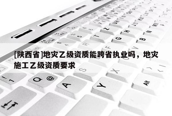 [陕西省]地灾乙级资质能跨省执业吗，地灾施工乙级资质要求