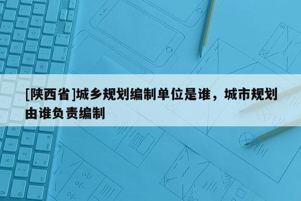 [陕西省]城乡规划编制单位是谁，城市规划由谁负责编制