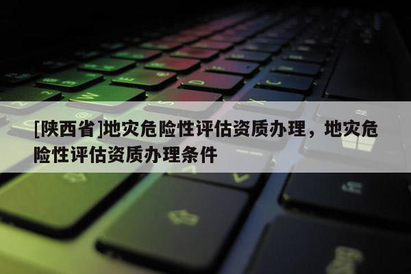 [陕西省]地灾危险性评估资质办理，地灾危险性评估资质办理条件