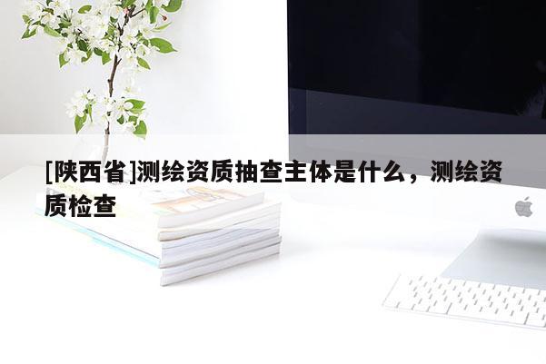 [陕西省]测绘资质抽查主体是什么，测绘资质检查