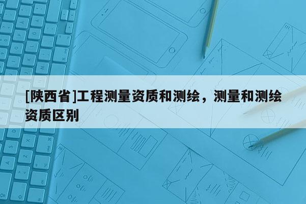 [陕西省]工程测量资质和测绘，测量和测绘资质区别