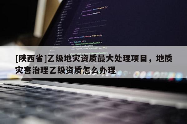 [陕西省]乙级地灾资质最大处理项目，地质灾害治理乙级资质怎么办理