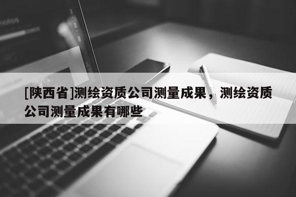 [陕西省]测绘资质公司测量成果，测绘资质公司测量成果有哪些