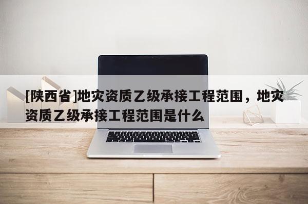 [陕西省]地灾资质乙级承接工程范围，地灾资质乙级承接工程范围是什么