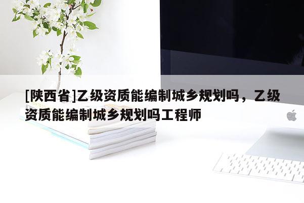 [陕西省]乙级资质能编制城乡规划吗，乙级资质能编制城乡规划吗工程师