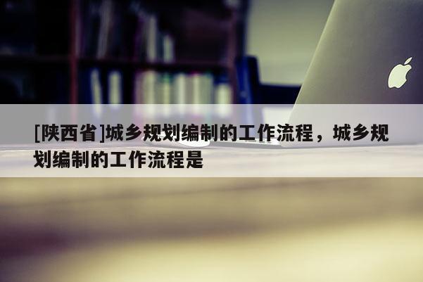 [陕西省]城乡规划编制的工作流程，城乡规划编制的工作流程是