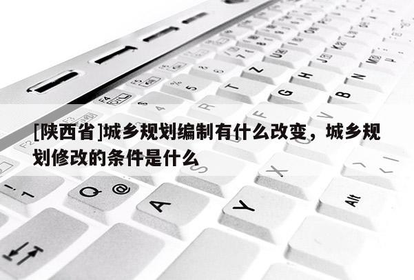 [陕西省]城乡规划编制有什么改变，城乡规划修改的条件是什么