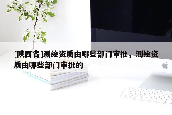 [陕西省]测绘资质由哪些部门审批，测绘资质由哪些部门审批的