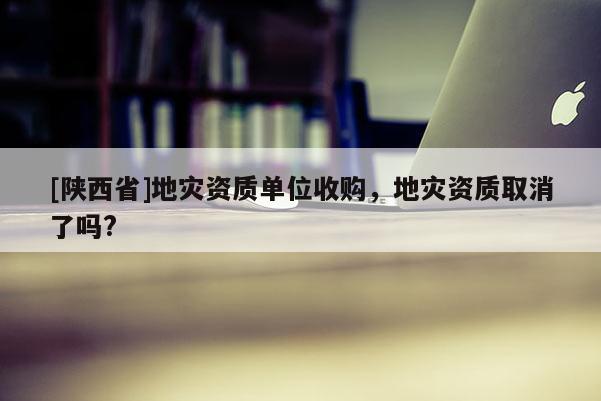 [陕西省]地灾资质单位收购，地灾资质取消了吗?