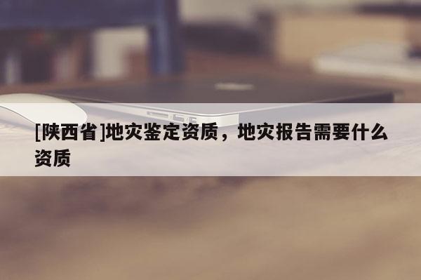 [陕西省]地灾鉴定资质，地灾报告需要什么资质