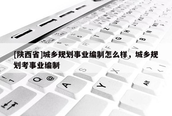 [陕西省]城乡规划事业编制怎么样，城乡规划考事业编制