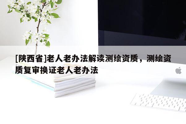 [陕西省]老人老办法解读测绘资质，测绘资质复审换证老人老办法