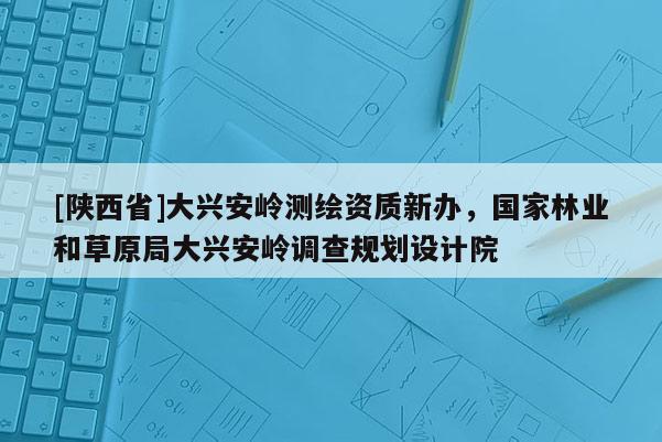 [陕西省]大兴安岭测绘资质新办，国家林业和草原局大兴安岭调查规划设计院