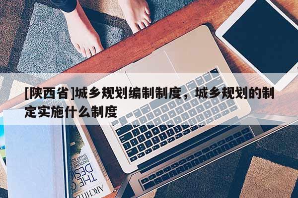 [陕西省]城乡规划编制制度，城乡规划的制定实施什么制度