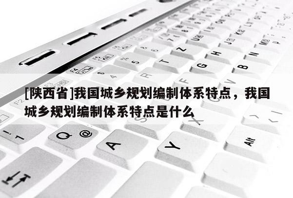 [陕西省]我国城乡规划编制体系特点，我国城乡规划编制体系特点是什么