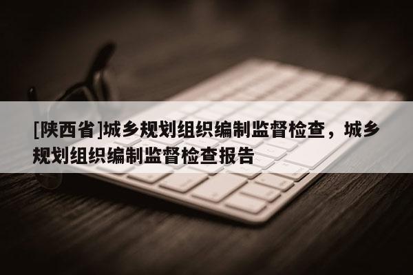 [陕西省]城乡规划组织编制监督检查，城乡规划组织编制监督检查报告