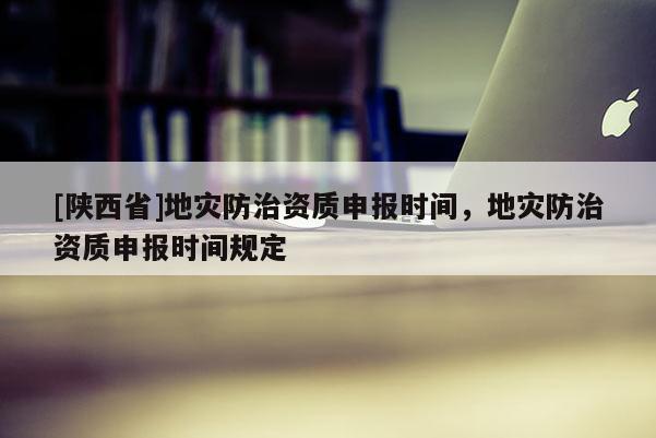 [陕西省]地灾防治资质申报时间，地灾防治资质申报时间规定